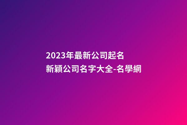 2023年最新公司起名 新穎公司名字大全-名學網-第1張-公司起名-玄機派